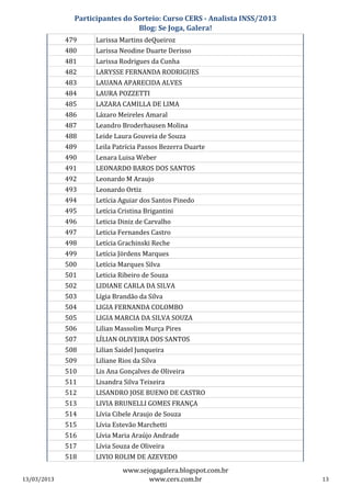 Participantes do Sorteio: Curso CERS - Analista INSS/2013
                                 Blog: Se Joga, Galera!
             479     Larissa Martins deQueiroz
             480     Larissa Neodine Duarte Derisso
             481     Larissa Rodrigues da Cunha
             482     LARYSSE FERNANDA RODRIGUES
             483     LAUANA APARECIDA ALVES
             484     LAURA POZZETTI
             485     LAZARA CAMILLA DE LIMA
             486     Lázaro Meireles Amaral
             487     Leandro Broderhausen Molina
             488     Leide Laura Gouveia de Souza
             489     Leila Patrícia Passos Bezerra Duarte
             490     Lenara Luisa Weber
             491     LEONARDO BAROS DOS SANTOS
             492     Leonardo M Araujo
             493     Leonardo Ortiz
             494     Letícia Aguiar dos Santos Pinedo
             495     Letícia Cristina Brigantini
             496     Leticia Diniz de Carvalho
             497     Leticia Fernandes Castro
             498     Letícia Grachinski Reche
             499     Letícia Jördens Marques
             500     Letícia Marques Silva
             501     Leticia Ribeiro de Souza
             502     LIDIANE CARLA DA SILVA
             503     Lígia Brandão da Silva
             504     LIGIA FERNANDA COLOMBO
             505     LIGIA MARCIA DA SILVA SOUZA
             506     Lilian Massolim Murça Pires
             507     LÍLIAN OLIVEIRA DOS SANTOS
             508     Lilian Saidel Junqueira
             509     Liliane Rios da Silva
             510     Lis Ana Gonçalves de Oliveira
             511     Lisandra Silva Teixeira
             512     LISANDRO JOSE BUENO DE CASTRO
             513     LIVIA BRUNELLI GOMES FRANÇA
             514     Lívia Cibele Araujo de Souza
             515     Lívia Estevão Marchetti
             516     Lívia Maria Araújo Andrade
             517     Lívia Souza de Oliveira
             518     LIVIO ROLIM DE AZEVEDO
                              www.sejogagalera.blogspot.com.br
13/03/2013                           www.cers.com.br                       13
 