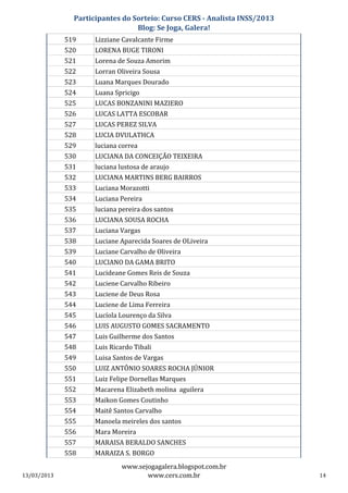 Participantes do Sorteio: Curso CERS - Analista INSS/2013
                                 Blog: Se Joga, Galera!
             519     Lizziane Cavalcante Firme
             520     LORENA BUGE TIRONI
             521     Lorena de Souza Amorim
             522     Lorran Oliveira Sousa
             523     Luana Marques Dourado
             524     Luana Spricigo
             525     LUCAS BONZANINI MAZIERO
             526     LUCAS LATTA ESCOBAR
             527     LUCAS PEREZ SILVA
             528     LUCIA DVULATHCA
             529     luciana correa
             530     LUCIANA DA CONCEIÇÃO TEIXEIRA
             531     luciana lustosa de araujo
             532     LUCIANA MARTINS BERG BAIRROS
             533     Luciana Morazotti
             534     Luciana Pereira
             535     luciana pereira dos santos
             536     LUCIANA SOUSA ROCHA
             537     Luciana Vargas
             538     Luciane Aparecida Soares de OLiveira
             539     Luciane Carvalho de Oliveira
             540     LUCIANO DA GAMA BRITO
             541     Lucideane Gomes Reis de Souza
             542     Luciene Carvalho Ribeiro
             543     Luciene de Deus Rosa
             544     Luciene de Lima Ferreira
             545     Lucíola Lourenço da Silva
             546     LUIS AUGUSTO GOMES SACRAMENTO
             547     Luis Guilherme dos Santos
             548     Luis Ricardo Tibali
             549     Luisa Santos de Vargas
             550     LUIZ ANTÔNIO SOARES ROCHA JÚNIOR
             551     Luiz Felipe Dornellas Marques
             552     Macarena Elizabeth molina aguilera
             553     Maikon Gomes Coutinho
             554     Maitê Santos Carvalho
             555     Manoela meireles dos santos
             556     Mara Moreira
             557     MARAISA BERALDO SANCHES
             558     MARAIZA S. BORGO
                             www.sejogagalera.blogspot.com.br
13/03/2013                          www.cers.com.br                        14
 