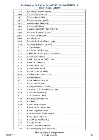 Participantes do Sorteio: Curso CERS - Analista INSS/2013
                                 Blog: Se Joga, Galera!
             599     maria telma fonseca da silva
             600     Mariana Cerqueira Reis
             601     Mariana Garcia Bilhar
             602     Mariana Machado Mendes
             603     MARIANA PIMENTA CRUZ
             604     Mariana Silva Pinto
             605     MARIANE CRISTIANE ACHTERBERG
             606     Marianna de Souza Carvalho
             607     Marianna G R Ferreira
             608     marie teotonio
             609     Mariede de Oliveira Matos Lopes
             610     Marilaine Aparecida Ferreira
             611     Marilde Rossetto
             612     Marilia Dourado Barreto
             613     MARILIA EUGENIA RIBEIRO DE SOUSA
             614     Marilia Pretti Bravin
             615     MARILIA SILVA DE CARVALHO
             616     MARILIA TRAVAGLIA
             617     Marina Silva e Silva
             618     Marina Soares Farias
             619     Marina Torres Barichelo
             620     MARÍNDIA ANVERSA VIERA
             621     marisa detofeno
             622     Marlete Ferreira Martins
             623     marlon vieira souza
             624     Mauricio Coelho de Oliveira
             625     MAURICIO RODRIGUES GUIMARAES
             626     Mauricio Santos Doria
             627     Mauricio Schultz Neto
             628     Max Douglas Soares Dias
             629     Max Koch
             630     Mayara Franco Sausen
             631     MAYARA LEITAO XIMENES
             632     Mayara Raghiante Vieria
             633     Maycon Alves de Oliveira Novais
             634     Meire Aguiar Coqueiro
             635     MELINA OLIVEIRA SILVA
             636     MELINE WEBER
             637     Melissa Lacerda de Amorim
             638     mercia mayara pereira de aquino
                              www.sejogagalera.blogspot.com.br
13/03/2013                           www.cers.com.br                       16
 