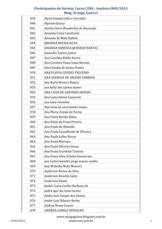 Participantes do Sorteio: Curso CERS - Analista INSS/2013
                                 Blog: Se Joga, Galera!
             039     Alyne Amada Lôbo e Carvalho
             040     Alysson Garcia
             041     Amália Alves Wanderley de Assunção
             042     Amanda Costa Cavalcanti
             043     Amanda de Melo Rabelo
             044     AMANDA ROCHA SILVA
             045     AMANDA VANESSA QUEIROZ DANTAS
             046     Amandio Santos Junior
             047     Ana Carolina Baldo Acorsi
             048     Ana Carolina Viana Lima Moraes
             049     Ana Claudia de Souza Pontes
             050     ANA FLAVIA GUEDES FIGUEIRO
             051     ANA GEORGIA DE ARAUJO CORREIA
             052     Ana Karla Pereira Bastos
             053     ana kelly dos santos nunes
             054     ANA LIGIA DE AZEVEDO ARAUJO
             055     Ana Luisa Aleixo Cassaroti
             056     ana luisa vicentini
             057     Ana luzia do nascimento nunes
             058     Ana Maria Araujo de Farias
             059     Ana Paula Bertão Ribas
             060     Ana Paula da Costa Pereira
             061     Ana Paula de Almeida
             062     Ana Paula Guizalberth de Oliveira
             063     Ana Paula Lelles Navas
             064     Ana Paula Mariano
             065     Ana Paula Oliveira Sousa
             066     Ana Paula Scardelai Tavares
             067     Ana Paula Silva Schultz Guimaraes
             068     ana rachel mendes jorge soares coelho
             069     Ana Waleska Mota Moreira
             070     Anderson Nunes da Silva
             071     Anderson Ricardo Catto
             072     Anderson Simon
             073     André Costa Coelho Barbosa uh
             074     andre igor da costa lucena
             075     Andre Luis Gomes dos Santos
             076     André Luiz Ribeiro Borba
             077     Andrea Neme Gomes
             078     ANDREA SAMILE SPINDLER
                              www.sejogagalera.blogspot.com.br
13/03/2013                           www.cers.com.br                       2
 