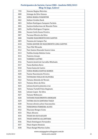Participantes do Sorteio: Curso CERS - Analista INSS/2013
                                 Blog: Se Joga, Galera!
             799     Simone Regina Meireles
             800     Solange da Silva Simoes
             801     SONIA MARIA PANONTIM
             802     Stéfani Cividini Back
             803     Stéfani Rodrigues Sampaio Pachela
             804     Suelem Katherinne de Macedo Pinto
             805     Suéllen Rodrigues Fregona
             806     Susane Carla Souza Pereira
             807     Taciana Oliveira da Silva
             808     TAIANE NASCIMENTO DOS SANTOS
             809     Taianna de Campos Paz
             810     TAINA XAVIER DO NASCIMENTO LIMA SANTOS
             811     Tais Filié Miranda
             812     Tais Santos Dourado Soares Lima
             813     Talitha Araújo Batista Costa
             814     Tamires Araujo
             815     TAMIRES CASTRO
             816     Tamiris Jesieli de Carvalho MAchado
             817     Tania Barbeta Bovo
             818     Tania Gama de Castro
             819     TANIA MARIA DANTAS RAMOS
             820     Tanise Nascimento Pereira
             821     TATHIANA VEIGA DE OLIVEIRA
             822     Tatiana Almeida de Novais
             823     Tatiana Alves da Silva
             824     tatiana beatriz pimenta cruz
             825     Tatiana Turtelli Poles Reginato
             826     tatiane Lopes Da Silva
             827     Tatiane Moltocaro
             828     TATIANE NASCIMENTO ANDRADE
             829     TATIRA SILVA SANTANA TIAGO
             830     Terene oliveira alves Vasconcelos
             831     TERESINHA FERREIRA ALVES
             832     Thaciane Borges Costa
             833     Thais Alvares
             834     THAIS DA SILVA JULHO
             835     THAIS DANTAS ALCANTARA
             836     Thaís Domingues Fernandes
             837     Thais Hapen Dionisio
             838     Thais Rangel Martins Calito
                              www.sejogagalera.blogspot.com.br
13/03/2013                           www.cers.com.br                       21
 