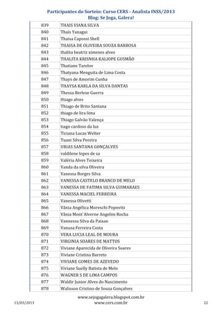 Participantes do Sorteio: Curso CERS - Analista INSS/2013
                                 Blog: Se Joga, Galera!
             839     THAIS VIANA SILVA
             840     Thaís Yanagui
             841     Thaisa Capossi Shell
             842     THAISA DE OLIVEIRA SOUZA BARBOSA
             843     thalita beatriz ximenes alves
             844     THALITA KRISNHA KALIOPE GUSMÃO
             845     Thatiane Tarelov
             846     Thatyana Menguita de Lima Costa
             847     Thays de Amorim Cunha
             848     THAYSA KARLA DA SILVA DANTAS
             849     Thessa Berleze Guerra
             850     thiago alves
             851     Thiago de Brito Santana
             852     thiago de lira lima
             853     Thiago Galvão Valença
             854     tiago cardoso da luz
             855     Ticiana Lucas Welter
             856     Tuani Silva Pereira
             857     URIAS SANTANA GONÇALVES
             858     valdilene lopes de sa
             859     Valéria Alves Teixeira
             860     Vanda da silva Oliveira
             861     Vanessa Borges Silva
             862     VANESSA CASTELO BRANCO DE MELO
             863     VANESSA DE FATIMA SILVA GUIMARAES
             864     VANESSA MACIEL FERREIRA
             865     Vanessa Olivetti
             866     Vânia Angélica Moreschi Popovitz
             867     Vânia Mont`Alverne Angelim Rocha
             868     Vannessa Silva da Paixao
             869     Vanusa Ferreira Costa
             870     VERA LUCIA LEAL DE MOURA
             871     VIRGINIA SOARES DE MATTOS
             872     Viviane Aparecida de Oliveira Soares
             873     Viviane Cristina Barreto
             874     VIVIANE GOMES DE AZEVEDO
             875     Viviane Suelly Batista de Melo
             876     WAGNER S DE LIMA CAMPOS
             877     Waldir Junior Alves do Nascimento
             878     Walisson Cristino de Souza Gonçalves
                              www.sejogagalera.blogspot.com.br
13/03/2013                           www.cers.com.br                       22
 