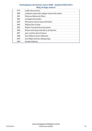 Participantes do Sorteio: Curso CERS - Analista INSS/2013
                                 Blog: Se Joga, Galera!
             879     wallys dias pereira
             880     walquiria aparecida calegari manso dos santos
             881     Wanessa Batista de Olivei
             882     welington fernandes
             883     Wemerson Cassio Sousa Horbylon
             884     Willian Dias Frasão
             885     Wilson Tsuyoshi Koriama Junior
             886     Wilza Carla Aparecida Alves de Oliveira
             887     yara cristina abreu bezerra
             888     Yure Bibiana Soares Menezes
             889     yuri fillipe barbosa albuquerque
             890     Zenilda Palhano




                             www.sejogagalera.blogspot.com.br
13/03/2013                          www.cers.com.br                        23
 