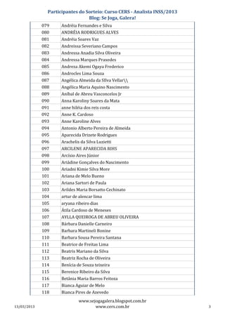 Participantes do Sorteio: Curso CERS - Analista INSS/2013
                                 Blog: Se Joga, Galera!
             079     Andréia Fernandes e Silva
             080     ANDRÉIA RODRIGUES ALVES
             081     Andréia Soares Vaz
             082     Andreissa Severiano Campos
             083     Andressa Anadia Silva Oliveira
             084     Andressa Marques Praxedes
             085     Andreza Akemi Ogaya Frederico
             086     Androcles Lima Souza
             087     Angélica Almeida da SIlva Vellar
             088     Angélica Maria Aquino Nascimento
             089     Aníbal de Abreu Vasconcelos Jr
             090     Anna Karoliny Soares da Mata
             091     anne hiléia dos reis costa
             092     Anne K. Cardoso
             093     Anne Karoline Alves
             094     Antonio Alberto Pereira de Almeida
             095     Aparecida Drizete Rodrigues
             096     Arachelis da Silva Luzietti
             097     ARCILENE APARECIDA RIHS
             098     Arcísio Aires Júnior
             099     Ariádine Gonçalves do Nascimento
             100     Ariadni Kimie Silva More
             101     Ariana de Melo Bueno
             102     Ariana Sartori de Paula
             103     Arildes Maria Borsatto Cechinato
             104     artur de alencar lima
             105     aryana ribeiro dias
             106     Átila Cardoso de Meneses
             107     AYLLA QUEIROGA DE ABREU OLIVEIRA
             108     Bárbara Danielle Carneiro
             109     Barbara Martineli Bonine
             110     Barbara Sousa Pereira Santana
             111     Beatrice de Freitas Lima
             112     Beatris Mariano da Silva
             113     Beatriz Rocha de Oliveira
             114     Benícia de Souza teixeira
             115     Berenice Ribeiro da Silva
             116     Betânia Maria Barros Feitoza
             117     Bianca Aguiar de Melo
             118     Bianca Pires de Azevedo
                              www.sejogagalera.blogspot.com.br
13/03/2013                           www.cers.com.br                       3
 
