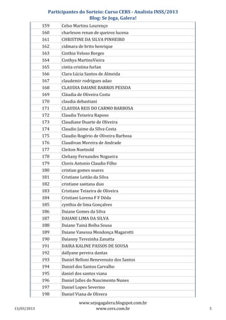 Participantes do Sorteio: Curso CERS - Analista INSS/2013
                                 Blog: Se Joga, Galera!
             159     Celso Martins Lourenço
             160     charleson renan de queiroz lucena
             161     CHRISTINE DA SILVA PINHEIRO
             162     cidmara de brito henrique
             163     Cinthia Veloso Borges
             164     Cinthya MartinsVieira
             165     cintia cristina furlan
             166     Clara Lúcia Santos de Almeida
             167     claudemir rodrigues adao
             168     CLAUDIA DAIANE BARROS PESSOA
             169     Cláudia de Oliveira Costa
             170     claudia debastiani
             171     CLAUDIA REIS DO CARMO BARBOSA
             172     Claudia Teixeira Raposo
             173     Claudiane Duarte de Oliveira
             174     Claudio Jaime da SIlva Costa
             175     Claudio Rogério de Oliveira Barbosa
             176     Claudivan Moreira de Andrade
             177     Cleiton Noetzold
             178     Cleliany Fernandes Nogueira
             179     Clovis Antonio Claudio Filho
             180     cristian gomes soares
             181     Cristiane Leitão da Silva
             182     cristiane santana dias
             183     Cristiane Teixeira de Oliveira
             184     Cristiani Lorena F F Déda
             185     cynthia de lima Gonçalves
             186     Daiane Gomes da Silva
             187     DAIANE LIMA DA SILVA
             188     Daiane Tainá Boíba Sousa
             189     Daiane Vanessa Mendonça Magarotti
             190     Daianny Terezinha Zanatta
             191     DAIRA KALINE PASSOS DE SOUSA
             192     dallyane pereira dantas
             193     Daniel Belloni Benevenuto dos Santos
             194     Daniel dos Santos Carvalho
             195     daniel dos santos viana
             196     Daniel Jalles do Nascimento Nunes
             197     Daniel Lopes Severino
             198     Daniel Viana de Olivera
                              www.sejogagalera.blogspot.com.br
13/03/2013                           www.cers.com.br                       5
 