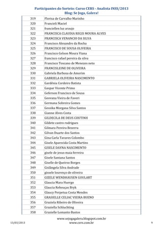Participantes do Sorteio: Curso CERS - Analista INSS/2013
                                 Blog: Se Joga, Galera!
             319     Florisa de Carvalho Marinho
             320     Francieli Maciel
             321     franciellen luz araujo
             322     FRANCISCA CLAUDIA REGIS MOURA ALVES
             323     FRANCISCA VENANCIO DA SILVA
             324     Francisco Alexandre da Rocha
             325     FRANCISCO DE SOUSA OLIVEIRA
             326     Francisco Gelson Moura Viana
             327     francisco rafael pereira da silva
             328     Francisco Toscano de Menezes neto
             329     FRANCISLEINE DE OLIVEIRA
             330     Gabriela Barbosa de Amorim
             331     GABRIELA OLIVEIRA NASCIMENTO
             332     Gardênia Cordeiro Batista
             333     Gaspar Vicente Primo
             334     Geferson Francisco de Sousa
             335     Geovana Vieira de Faveri
             336     Germana Sobreira Gomes
             337     Gessika Morgana Silva Santos
             338     Gianne Alves Costa
             339     GILDECILA DE DEUS COUTINH
             340     Gildete castro rodrigues
             341     Gilmara Pereira Bezerra
             342     Gilvan Duarte dos Santos
             343     Gina Carla Tavares Colombo
             344     Gisele Aparecida Costa Martins
             345     GISELE DAYNA NASCIMENTO
             346     gisele de jesus maia ferreira
             347     Gisele Santana Santos
             348     Giselle de Queiroz Borges
             349     Gislângela Silva Andrade
             350     gissele lourenço de oliveira
             351     GIZELE WENDHAUSEN GOULART
             352     Glaucia Mara Huergo
             353     Glaucia Rebouças Bryk
             354     Glaucy Perpetua Costa Mendes
             355     GRASIELLE CELIAC VIEIRA BUENO
             356     Graziela Ribeiro de Oliveira
             357     Graziella Schluchting
             358     Grazielle Lomanto Bastos
                              www.sejogagalera.blogspot.com.br
13/03/2013                           www.cers.com.br                       9
 