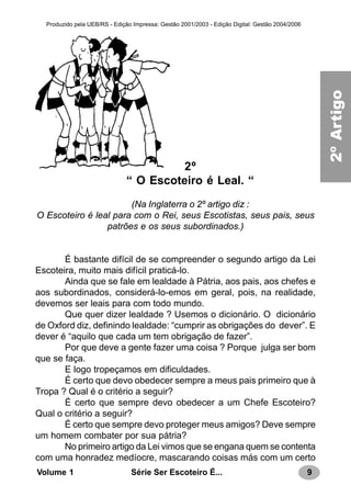 9Série Ser Escoteiro É...Volume 1
Produzido pela UEB/RS - Edição Impressa: Gestão 2001/2003 - Edição Digital: Gestão 2004/2006
2º
“ O Escoteiro é Leal. “
(Na Inglaterra o 2º artigo diz :
O Escoteiro é leal para com o Rei, seus Escotistas, seus pais, seus
patrões e os seus subordinados.)
É bastante difícil de se compreender o segundo artigo da Lei
Escoteira, muito mais difícil praticá-lo.
Ainda que se fale em lealdade à Pátria, aos pais, aos chefes e
aos subordinados, considerá-lo-emos em geral, pois, na realidade,
devemos ser leais para com todo mundo.
Que quer dizer lealdade ? Usemos o dicionário. O dicionário
de Oxford diz, definindo lealdade: “cumprir as obrigações do dever”. E
dever é “aquilo que cada um tem obrigação de fazer”.
Por que deve a gente fazer uma coisa ? Porque julga ser bom
que se faça.
E logo tropeçamos em dificuldades.
É certo que devo obedecer sempre a meus pais primeiro que à
Tropa ? Qual é o critério a seguir?
É certo que sempre devo obedecer a um Chefe Escoteiro?
Qual o critério a seguir?
É certo que sempre devo proteger meus amigos? Deve sempre
um homem combater por sua pátria?
No primeiro artigo da Lei vimos que se engana quem se contenta
com uma honradez medíocre, mascarando coisas más com um certo
2a.LEI
2ºArtigo
 