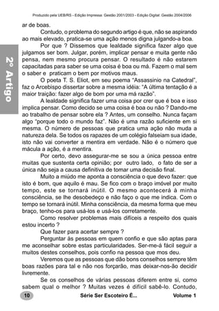 10 Série Ser Escoteiro É... Volume 1
Produzido pela UEB/RS - Edição Impressa: Gestão 2001/2003 - Edição Digital: Gestão 2004/2006
ar de boas.
Contudo, o problema do segundo artigo é que, não se aspirando
ao mais elevado, pratica-se uma ação menos digna julgando-a boa.
Por que ? Dissemos que lealdade significa fazer algo que
julgamos ser bom. Julgar, porém, implicar pensar e muita gente não
pensa, nem mesmo procura pensar. O resultado é não estarem
capacitadas para saber se uma coisa é boa ou má. Fazem o mal sem
o saber e praticam o bem por motivos maus.
O poeta T. S. Eliot, em seu poema “Assassinio na Catedral”,
faz o Arcebispo dissertar sobre a mesma idéia: “A última tentação é a
maior traição: fazer algo de bom por uma má razão”.
A lealdade significa fazer uma coisa por crer que é boa e isso
implica pensar. Como decido se uma coisa é boa ou não ? Dando-me
ao trabalho de pensar sobre ela ? Antes, um conselho. Nunca façam
algo “porque todo o mundo faz”. Não é uma razão suficiente em si
mesma. O número de pessoas que pratica uma ação não muda a
natureza dela. Se todos os rapazes de um colégio falseiam sua idade,
isto não vai converter a mentira em verdade. Não é o número que
mácula a ação, é a mentira.
Por certo, devo assegurar-me se sou a única pessoa entre
muitas que sustenta certa opinião; por outro lado, o fato de ser a
única não seja a causa definitiva de tomar uma decisão final.
Muito a miúdo me aponta a consciência o que devo fazer: que
isto é bom, que aquilo é mau. Se fico com o braço imóvel por muito
tempo, este se tornará inútil. O mesmo acontecerá à minha
consciência, se lhe desobedeço e não faço o que me indica. Com o
tempo se tornará inútil. Minha consciência, da mesma forma que meu
braço, tenho-os para usá-los e usá-los corretamente.
Como resolver problemas mais difíceis a respeito dos quais
estou incerto ?
Que fazer para acertar sempre ?
Perguntar às pessoas em quem confio e que são aptas para
me aconselhar sobre estas particularidades. Ser-me-á fácil seguir a
muitos destes conselhos, pois confio na pessoa que mos deu.
Veremos que as pessoas que dão bons conselhos sempre têm
boas razões para tal e não nos forçarão, mas deixar-nos-ão decidir
livremente.
Se os conselhos de várias pessoas diferem entre si, como
sabem qual o melhor ? Muitas vezes é difícil sabê-lo. Contudo,
2ºArtigo
 
