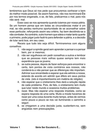 11Série Ser Escoteiro É...Volume 1
Produzido pela UEB/RS - Edição Impressa: Gestão 2001/2003 - Edição Digital: Gestão 2004/2006
lembremos que Deus só nos pede que procuremos conhecer o bem
do melhor modo possível. Se assim fizermos, não nos recriminará Êle
por nos termos enganado, e se, de fato, praticarmos o mal, para nós
não será mal.
Esse caso se nos apresenta quando lutamos por nossa pátria.
Se um homem pensa que em todas as circunstâncias matar é um
mal, se não perdeu nenhuma oportunidade de se aconselhar sobre
esse particular, reforçando assim seu critério, faz bem decidindo-se a
não combater.Ao contrário, outro homem que odeia o matar tanto quanto
o primeiro, pode julgar justo fazê-lo para defender a pátria, e a decisão
de lutar será boa, em seu caso.
Receio que tudo isto seja difícil. Terminaremos com alguns
conselhos:
1. não seguir a opinião geral sem aprender a pensar e a pensar
bem, por si mesmos;
2. não ser orgulhosos em pedir conselhos a outros e lembrar
que as pessoas mais velhas quase sempre tem mais
experiência que os jovens;
3. se outra pessoa, depois de fazer esforços para encontrar o
certo, tem pontos de vista contrários aos nossos, não
condená-la e não pensar que as diferenças não importam.
Admirar sua sinceridade e esperar que ela admire a nossa,
estando de acordo em admitir que difere em seus pontos
de vista (isto é importantíssimo em matéria de religião);
4. não esperar que o cristianismo lhes dará a solução rápida
de cada problema. Pois, de fato, o cristianismo tem muito
que lutar neste mundo e ocasiona muitos problemas;
5. rezar. Mas não esperar uma resposta imediata, como se
espera resposta de uma carta. Muito a miúde havemos de
rezar por uma coisa durante muito tempo, antes de vermos
como pouco a pouco se nos vai iluminando o caminho a
seguir;
6. se chegarem a uma decisão justa, sustentem-na, sem
angústias nem preocupações.
2ºArtigo
 
