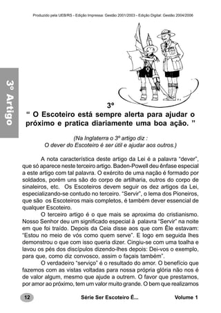 12 Série Ser Escoteiro É... Volume 1
Produzido pela UEB/RS - Edição Impressa: Gestão 2001/2003 - Edição Digital: Gestão 2004/2006
3º
“ O Escoteiro está sempre alerta para ajudar o
próximo e pratica diariamente uma boa ação. ”
(Na Inglaterra o 3º artigo diz :
O dever do Escoteiro é ser útil e ajudar aos outros.)
A nota característica deste artigo da Lei é a palavra “dever”,
que só aparece neste terceiro artigo. Baden-Powell deu ênfase especial
a este artigo com tal palavra. O exército de uma nação é formado por
soldados, porém uns são do corpo de artilharia, outros do corpo de
sinaleiros, etc. Os Escoteiros devem seguir os dez artigos da Lei,
especializando-se contudo no terceiro. “Servir”, o lema dos Pioneiros,
que são os Escoteiros mais completos, é também dever essencial de
qualquer Escoteiro.
O terceiro artigo é o que mais se aproxima do cristianismo.
Nosso Senhor deu um significado especial à palavra “Servir” na noite
em que foi traído. Depois da Ceia disse aos que com Êle estavam:
“Estou no meio de vós como quem serve”. E logo em seguida lhes
demonstrou o que com isso queria dizer. Cingiu-se com uma toalha e
lavou os pés dos discípulos dizendo-lhes depois: Dei-vos o exemplo,
para que, como diz convosco, assim o façais também”.
O verdadeiro “serviço” é o resultado do amor. O benefício que
fazemos com as vistas voltadas para nossa própria glória não nos é
de valor algum, mesmo que ajude a outrem. O favor que prestamos,
por amor ao próximo, tem um valor muito grande. O bem que realizamos
3ºArtigo
 