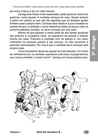 13Série Ser Escoteiro É...Volume 1
Produzido pela UEB/RS - Edição Impressa: Gestão 2001/2003 - Edição Digital: Gestão 2004/2006
3ºArtigo
por amor a Deus é de um valor imenso.
Há algumas frases muito exploradas, pelas quais às vezes nos
guiamos, como aquela: A caridade começa em casa. Quase sempre
a põem em prática os que são tão egoístas que só desejam gastar
dinheiro para o próprio bem. Contudo esse ditado é a pura verdade no
sentido de que: a caridade, o amor (falaremos disto um pouco mais na
próxima palestra) começa, ou deve começar por sua casa.
Muitos há que passam a maior parte de seu tempo ajudando
seu próximo e, ocupados nisso, se esquecem de prestar o mesmo
auxílio em casa. Praticam a caridade com os pobres e, em casa,
maltratam as pessoas postas a seu serviço, ou não socorrem a
parentes necessitados. Por isso é que a caridade deve começar pela
própria casa.
Como Escoteiros devemos aspirar ao mais elevado. Um modo
de verificarmos se, na verdade, aspiramos a tal coisa, é perguntarmos
se a nossa caridade, o nosso “servir” começa em nossa própria casa.
 