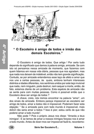 14 Série Ser Escoteiro É... Volume 1
Produzido pela UEB/RS - Edição Impressa: Gestão 2001/2003 - Edição Digital: Gestão 2004/2006
4º
“ O Escoteiro é amigo de todos e irmão dos
demais Escoteiros.”
O Escoteiro é amigo de todos. Que artigo ! Por certo tudo
depende do significado que damos à palavra amigo, amizade. Se com
isto só pensamos nessa amizade de momento, que fazemos com
quem lidamos em nossa vida diária, pessoas que nos agradam, mas
que nada nos deixam de indelével, então não tem grande significação.
Contudo, se por amizade entendemos esse laço de afeto e amor que
nos une a certas pessoas, às quais, embora tenham interesses
distintos e idades diferentes, nos sentimos unidos por este laço invisível
que nada, nem ninguém, pode destruir, nem sequer a morte, então, de
fato, estamos diante de um problema. Esta espécie de amizade não
se sente para com muitas pessoas. Como é possível então que o
Escoteiro deve ser amigo de todos ?
A chave, creio, nós iremos encontrar na palavra “amor”, um
dos sinais da amizade. Embora pareça impossível ao escoteiro ser
amigo de todos, amar a todos não é impossível. Poderiam fazer esta
objeção: “ Se a amizade para com todo mundo é impossível, mais
didícil não seria amar a todos ? Isso é pior; estou certo de que não
poderei amar a todo mundo”.
Não pode ? Pois o próprio Jesus nos disse: “Amarás a teus
inimigos”. E se temos de amar a nossos inimigos forçoso nos é amar
a todo mundo. Antes de dizer-mos ser impossível fazê-lo, recordemo-
4ºArtigo
 