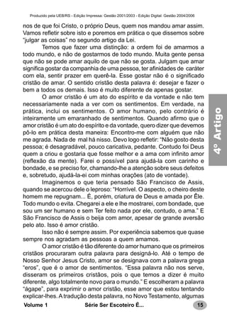 15Série Ser Escoteiro É...Volume 1
Produzido pela UEB/RS - Edição Impressa: Gestão 2001/2003 - Edição Digital: Gestão 2004/2006
nos de que foi Cristo, o próprio Deus, quem nos mandou amar assim.
Vamos refletir sobre isto e poremos em prática o que dissemos sobre
“julgar as coisas” no segundo artigo da Lei.
Temos que fazer uma distinção: a ordem foi de amarmos a
todo mundo, e não de gostarmos de todo mundo. Muita gente pensa
que não se pode amar aquilo de que não se gosta. Julgam que amar
significa gostar da companhia de uma pessoa, ter afinidades de caráter
com ela, sentir prazer em querê-la. Esse gostar não é o significado
cristão de amar. O sentido cristão desta palavra é: desejar e fazer o
bem a todos os demais. Isso é muito diferente de apenas gostar.
O amor cristão é um ato do espírito e da vontade e não tem
necessariamente nada a ver com os sentimentos. Em verdade, na
prática, inclui os sentimentos. O amor humano, pelo contrário é
inteiramente um emaranhado de sentimentos. Quando afirmo que o
amor cristão é um ato do espírito e da vontade, quero dizer que devemos
pô-lo em prática desta maneira: Encontro-me com alguém que não
me agrada. Nada de mal há nisso. Devo logo refletir: “Não gosto desta
pessoa; é desagradável, pouco caricativa, pedante. Contudo foi Deus
quem a criou e gostaria que fosse melhor e a ama com infinito amor
(reflexão da mente). Farei o possível para ajudá-la com carinho e
bondade, e se preciso for, chamando-lhe a atenção sobre seus defeitos
e, sobretudo, ajudá-la-ei com minhas orações (ato de vontade).
Imaginemos o que teria pensado São Francisco de Assis,
quando se acercou dele o leproso: “Horrível. O aspecto, o cheiro deste
homem me repugnam... É, porém, criatura de Deus e amada por Êle.
Todo mundo o evita. Chegarei a ele e lhe mostrarei, com bondade, que
sou um ser humano e sem Ter feito nada por ele, contudo, o ama.” E
São Francisco de Assis o beija com amor, apesar de grande aversão
pelo ato. Isso é amor cristão.
Isso não é sempre assim. Por experiência sabemos que quase
sempre nos agradam as pessoas a quem amamos.
O amor cristão é tão diferente do amor humano que os primeiros
cristãos procuraram outra palavra para designá-lo. Até o tempo de
Nosso Senhor Jesus Cristo, amor se designava com a palavra grega
“eros”, que é o amor de sentimentos. “Essa palavra não nos serve,
disseram os primeiros cristãos, pois o que temos a dizer é muito
diferente, algo totalmente novo para o mundo.” E escolheram a palavra
“ágape”, para exprimir o amor cristão, esse amor que estou tentando
explicar-lhes. A tradução desta palavra, no Novo Testamento, algumas
4ºArtigo
 