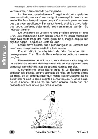 16 Série Ser Escoteiro É... Volume 1
Produzido pela UEB/RS - Edição Impressa: Gestão 2001/2003 - Edição Digital: Gestão 2004/2006
vezes é amor, outras caridade ou compaixão.
Lembrem-se, quando lerem o Evangelho, de que as palavras
amor e caridade, usadas aí, ambas significam a espécie de amor que
sentiu São Francisco pelo leproso e que Cristo sentiu pelos soldados
que o estavam crucificando. É um amor forte do espírito e da vontade,
que pode, também, estar unido aos sentimentos, porém não
necessariamente.
Em uma praça de Londres há uma preciosa estátua do deus
Eros. Está bem naquele lugar público, onde se vê toda a espécie de
amor. Não muito longe dali, numa igreja, há a imagem daquilo que
significa Ágape – a figura de Cristo na Cruz.
Essa é forma de amor que o quarto artigo da Lei Escoteira nos
determina, para procurarmos dá-lo a todo mundo.
É muito difícil de adquiri-lo, de fato. Sozinhos não o
conseguiremos. É um Dom de Deus e devemos pedi-lo em nossas
orações.
Para estarmos certo do nosso cumprimento a este artigo da
Lei de amar ao próximo, devemos saber, não se nos agradam todos
os nossos semelhantes, mas se estamos rezando por eles.
O cumprimento deste quarto artigo da Lei Escoteira pode
começar pela petição, durante a oração da noite, em favor do amigo
da Tropa, ou de outro qualquer que menos nos entusiasme. Se se
perseverar no amá-lo com o espírito e com a vontade, notar-se-á que,
pouco a pouco, eles cairão em nosso agrado, ainda que não
concordemos com tudo o que dizem e fazem.
4ºArtigo
 