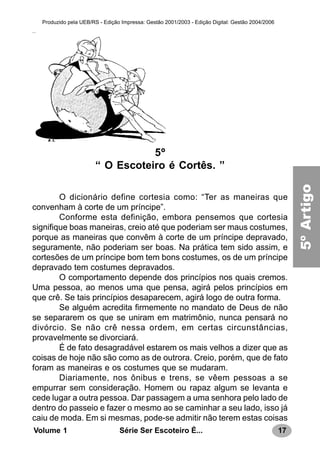 17Série Ser Escoteiro É...Volume 1
Produzido pela UEB/RS - Edição Impressa: Gestão 2001/2003 - Edição Digital: Gestão 2004/2006
5º
“ O Escoteiro é Cortês. ”
O dicionário define cortesia como: “Ter as maneiras que
convenham à corte de um príncipe”.
Conforme esta definição, embora pensemos que cortesia
signifique boas maneiras, creio até que poderiam ser maus costumes,
porque as maneiras que convêm à corte de um príncipe depravado,
seguramente, não poderiam ser boas. Na prática tem sido assim, e
cortesões de um príncipe bom tem bons costumes, os de um príncipe
depravado tem costumes depravados.
O comportamento depende dos princípios nos quais cremos.
Uma pessoa, ao menos uma que pensa, agirá pelos princípios em
que crê. Se tais princípios desaparecem, agirá logo de outra forma.
Se alguém acredita firmemente no mandato de Deus de não
se separarem os que se uniram em matrimônio, nunca pensará no
divórcio. Se não crê nessa ordem, em certas circunstâncias,
provavelmente se divorciará.
É de fato desagradável estarem os mais velhos a dizer que as
coisas de hoje não são como as de outrora. Creio, porém, que de fato
foram as maneiras e os costumes que se mudaram.
Diariamente, nos ônibus e trens, se vêem pessoas a se
empurrar sem consideração. Homem ou rapaz algum se levanta e
cede lugar a outra pessoa. Dar passagem a uma senhora pelo lado de
dentro do passeio e fazer o mesmo ao se caminhar a seu lado, isso já
caiu de moda. Em si mesmas, pode-se admitir não terem estas coisas
5ºArtigo
 