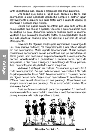 18 Série Ser Escoteiro É... Volume 1
Produzido pela UEB/RS - Edição Impressa: Gestão 2001/2003 - Edição Digital: Gestão 2004/2006
tanta importância, são, porém, o reflexo de algo mais profundo.
Um rapaz que cede o lugar num ônibus ou trem, que
acompanha a uma senhorita dando-lhe sempre o melhor lugar,
provavelmente é alguém que sabe tratar com o respeito devido as
senhoras e pessoas mais velhas.
Deixar que outros saiam ou entrem por uma porta antes de
nós é sinal de que não se é egoísta. Oferecer a outrem o último doce
ou pedaço de bolo, demonstra também controle sobre si mesmo.
Verdade é que, se a outra pessoa for cortês, as probabilidades são de
que não aceitará; contudo isso não diminui a cortesia de nosso
oferecimento.
Devemos ter algumas razões para cumprirmos este artigo da
Lei, para sermos corteses: “O comportamento é um reflexo daquilo
em que acreditamos”. Muito importa tal observação. Muitas pessoas
conscientes condenaram coisas espantosas que se sucederam na
última guerra, sem contudo se surpreenderem pela sua consumação;
porque, acostumados a considerar o homem como parte de
maquinaria, e não como a imagem e semelhança de Deus, parecia-
lhes natural fossem eles tratados como máquinas.
Voltemos à definição de cortesia: “as maneira que convêm à
corte de um príncipe”. Em que corte servimos nós cristãos ? Na corte
do príncipe celestial Jesus Cristo. Nossas maneiras e costumes devem
ser dignos de sua corte. Seja o nosso comportamento semelhante ao
d´Êle e como se estivéssemos em sua presença. Recordemos que
sempre estamos na sua presença. Eis aí o verdadeiro motivo. Qual
será o resultado ?
Essa sublime consideração para com o próximo é o cunho do
verdadeiro cristão e do verdadeiro escoteiro, e contribui sobremaneira
para que seja a vida mais suportável a todos.
5ºArtigo
 