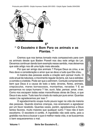 19Série Ser Escoteiro É...Volume 1
Produzido pela UEB/RS - Edição Impressa: Gestão 2001/2003 - Edição Digital: Gestão 2004/2006
6º
“ O Escoteiro é Bom Para os animais e as
Plantas. ”
Cremos que nos temos tornado mais compassíveis para com
os animais desde que Baden Powell nos deu este artigo da Lei.
Devemos continuar dando bom exemplo nesse sentido, mas deixemos
que este artigo nos dê uma lição mais elevada.
Por que ser amigo dos animais ? Porque Deus os criou, e se
lhes deve a consideração e amor que se deve a tudo que Ele criou.
A maioria das pessoas aceita a criação sem pensar muito. O
ciclo anual da natureza, o movimento regular da terra, sol, lua e estrelas;
a comida e a bebida. Pode ser que a admirem. Contudo compreendem
bem que Deus é a causa de todo o belo: árvores, flores, animais,
crepúsculos, mares borrascosos, montanhas, nevadas ? E se
pensarmos no corpo humano ? Ver, ouvir, falar, pensar, amar, viver.
Como nos escapam todas estas maravilhosas obras de Deus, e que
Deus é seu autor. Tudo isso foi criado do nada por puro amor. Quantas
vezes Lhe agradecemos por isso ?
O agradecimento ocupa muito pouco lugar na vida da maioria
das pessoas. Quando éramos crianças, nos ensinaram a agradecer
por um favor recebido. Quantas vezes, porém, agradecemos a Deus
tantos favores, muito maiores que qualquer outro ? Isso não é bom
escotismo. O escoteiro é cortês. A ingratidão não está certa, pois a
gratidão nos leva a buscar o que é melhor nesta vida, e se buscarmos
o bem esqueceremos o mal.
6ºArtigo
 