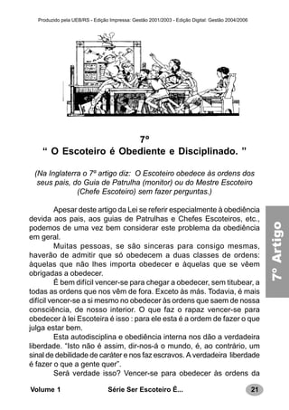 21Série Ser Escoteiro É...Volume 1
Produzido pela UEB/RS - Edição Impressa: Gestão 2001/2003 - Edição Digital: Gestão 2004/2006
7º
“ O Escoteiro é Obediente e Disciplinado. ”
(Na Inglaterra o 7º artigo diz: O Escoteiro obedece às ordens dos
seus pais, do Guia de Patrulha (monitor) ou do Mestre Escoteiro
(Chefe Escoteiro) sem fazer perguntas.)
Apesar deste artigo da Lei se referir especialmente à obediência
devida aos pais, aos guias de Patrulhas e Chefes Escoteiros, etc.,
podemos de uma vez bem considerar este problema da obediência
em geral.
Muitas pessoas, se são sinceras para consigo mesmas,
haverão de admitir que só obedecem a duas classes de ordens:
àquelas que não lhes importa obedecer e àquelas que se vêem
obrigadas a obedecer.
É bem difícil vencer-se para chegar a obedecer, sem titubear, a
todas as ordens que nos vêm de fora. Exceto às más. Todavia, é mais
difícil vencer-se a si mesmo no obedecer às ordens que saem de nossa
consciência, de nosso interior. O que faz o rapaz vencer-se para
obedecer à lei Escoteira é isso : para ele esta é a ordem de fazer o que
julga estar bem.
Esta autodisciplina e obediência interna nos dão a verdadeira
liberdade. “Isto não é assim, dir-nos-á o mundo, é, ao contrário, um
sinal de debilidade de caráter e nos faz escravos. A verdadeira liberdade
é fazer o que a gente quer”.
Será verdade isso? Vencer-se para obedecer às ordens da
7a.LEI7ºArtigo
 