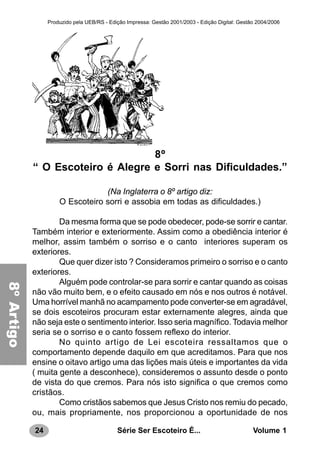 24 Série Ser Escoteiro É... Volume 1
Produzido pela UEB/RS - Edição Impressa: Gestão 2001/2003 - Edição Digital: Gestão 2004/2006
8º
“ O Escoteiro é Alegre e Sorri nas Dificuldades.”
(Na Inglaterra o 8º artigo diz:
O Escoteiro sorri e assobia em todas as dificuldades.)
Da mesma forma que se pode obedecer, pode-se sorrir e cantar.
Também interior e exteriormente. Assim como a obediência interior é
melhor, assim também o sorriso e o canto interiores superam os
exteriores.
Que quer dizer isto ? Consideramos primeiro o sorriso e o canto
exteriores.
Alguém pode controlar-se para sorrir e cantar quando as coisas
não vão muito bem, e o efeito causado em nós e nos outros é notável.
Uma horrível manhã no acampamento pode converter-se em agradável,
se dois escoteiros procuram estar externamente alegres, ainda que
não seja este o sentimento interior. Isso seria magnífico. Todavia melhor
seria se o sorriso e o canto fossem reflexo do interior.
No quinto artigo de Lei escoteira ressaltamos que o
comportamento depende daquilo em que acreditamos. Para que nos
ensine o oitavo artigo uma das lições mais úteis e importantes da vida
( muita gente a desconhece), consideremos o assunto desde o ponto
de vista do que cremos. Para nós isto significa o que cremos como
cristãos.
Como cristãos sabemos que Jesus Cristo nos remiu do pecado,
ou, mais propriamente, nos proporcionou a oportunidade de nos
8ºArtigo
 