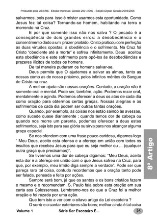 25Série Ser Escoteiro É...Volume 1
Produzido pela UEB/RS - Edição Impressa: Gestão 2001/2003 - Edição Digital: Gestão 2004/2006
salvarmos, pois para isso é mister usarmos esta oportunidade. Como
Jesus fez tal coisa? Tornando-se homem, habitando na terra e
morrendo na Cruz.
E por que somente isso não nos salva ? O pecado é a
conseqüência de dois grandes erros: a desobediência e o
consentimento dado a um prazer proibido. Cristo praticou com perfeição
as duas virtudes opostas: a obediência e o sofrimento. Na Cruz foi
Cristo “obediente até a morte“ e sofreu infinitamente. Deus aceitou
esta obediência e este sofrimento para opô-los às desobediências e
prazeres ilícitos de todos os homens.
De tal maneira puderam os homens salvar-se.
Deus permite que O ajudemos a salvar as almas, tanto as
nossas como as de nosso próximo, pelos infinitos méritos do Sangue
de Cristo na cruz.
A melhor ajuda são nossas orações. Contudo, a oração não é
somente oral e mental. Pode ser, também, ação. Podemos rezar oral,
mentalmente e agindo. Podemos oferecer a deus os atos de cada dia
como oração para obtermos certas graças. Nossas alegrias e os
sofrimentos de cada dia podem ser outras tantas orações.
Quando, por exemplo, as coisas nos estão saindo às avessas,
como sucede quase diariamente ; quando temos dor de cabeça ou
quando nos morre um parente, podemos oferecer a deus estes
sofrimentos, seja isto para sua glória ou sirva para nos alcançar alguma
graça especial.
Se nos ofendem com uma frase pouco caridosa, digamos logo
“ Meu Deus, aceito esta ofensa e a ofereço em união com todos os
insultos que recebeu Jesus para que eu seja melhor ou ... (qualquer
outra graça que precisamos)”.
Se tivermos uma dor de cabeça digamos: “Meu Deus, aceito
esta dor e a ofereço em união com o que Jesus sofreu na Cruz, para
que, por exemplo, meu irmão diga sempre a verdade”. Pode ser que
pareça raro tal coisa, contudo recordemos que a oração tanto pode
ser falada, pensada e feita por ações.
Sempre será bom, já que os santos e os bons cristãos fazem
o mesmo e o recomendam. S. Paulo fala sobre esta oração em sua
carta aos Colossenses. Lembremo-nos de que a Cruz foi a melhor
oração e foi rezada por uma ação.
Que tem isto a ver com o oitavo artigo da Lei escoteira ?
O sorrir e o cantar exteriores são bons; melhor ainda é tal coisa
8ºArtigo
 