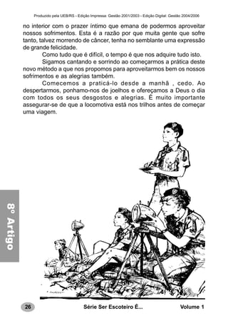 26 Série Ser Escoteiro É... Volume 1
Produzido pela UEB/RS - Edição Impressa: Gestão 2001/2003 - Edição Digital: Gestão 2004/2006
no interior com o prazer íntimo que emana de podermos aproveitar
nossos sofrimentos. Esta é a razão por que muita gente que sofre
tanto, talvez morrendo de câncer, tenha no semblante uma expressão
de grande felicidade.
Como tudo que é difícil, o tempo é que nos adquire tudo isto.
Sigamos cantando e sorrindo ao começarmos a prática deste
novo método a que nos propomos para aproveitarmos bem os nossos
sofrimentos e as alegrias também.
Comecemos a praticá-lo desde a manhã , cedo. Ao
despertarmos, ponhamo-nos de joelhos e ofereçamos a Deus o dia
com todos os seus desgostos e alegrias. È muito importante
assegurar-se de que a locomotiva está nos trilhos antes de começar
uma viagem.
8ºArtigo
 