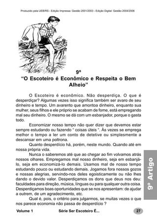 27Série Ser Escoteiro É...Volume 1
Produzido pela UEB/RS - Edição Impressa: Gestão 2001/2003 - Edição Digital: Gestão 2004/2006
9º
“O Escoteiro é Econômico e Respeita o Bem
Alheio”
O Escoteiro é econômico. Não desperdiça. O que é
desperdiçar? Algumas vezes isso significa também ser avaro de seu
dinheiro e tempo. Um avarento que amontoa dinheiro, enquanto sua
mulher, seus filhos e ele próprio se acabam de fome, está empregando
mal seu dinheiro. O mesmo se dá com um esbanjador, porque o gasta
todo.
Economizar nosso tempo não quer dizer que devemos estar
sempre estudando ou fazendo “ coisas úteis “. Às vezes se emprega
melhor o tempo a ler um conto de detetive ou simplesmente a
descansar em uma poltrona.
Quanto desperdício há, porém, neste mundo. Quando até em
nossa própria vida.
Nunca o saberemos até que ao chegar ao fim volvamos atrás
nossos olhares. Empregamos mal nosso dinheiro, seja em esbanjá-
lo, seja em economizá-lo demais. Usamos mal de nosso tempo
estudando pouco ou estudando demais. Jogamos fora nossos gozos
e nossas alegrias, servindo-nos deles egoisticamente ou não lhes
dando o devido valor. Desperdiçamos os dons que deus nos deu:
faculdades para direção, música, línguas ou para qualquer outra coisa.
Desperdiçamos boas oportunidades que se nos apresentam: de ajudar
a outrem, de um agradecimento, etc.
Qual é, pois, o critério para julgarmos, se muitas vezes o que
nos parece economia não passa de desperdício ?
9ºArtigo
 