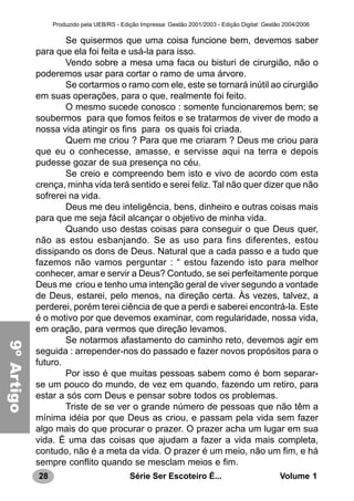 28 Série Ser Escoteiro É... Volume 1
Produzido pela UEB/RS - Edição Impressa: Gestão 2001/2003 - Edição Digital: Gestão 2004/2006
Se quisermos que uma coisa funcione bem, devemos saber
para que ela foi feita e usá-la para isso.
Vendo sobre a mesa uma faca ou bisturi de cirurgião, não o
poderemos usar para cortar o ramo de uma árvore.
Se cortarmos o ramo com ele, este se tornará inútil ao cirurgião
em suas operações, para o que, realmente foi feito.
O mesmo sucede conosco : somente funcionaremos bem; se
soubermos para que fomos feitos e se tratarmos de viver de modo a
nossa vida atingir os fins para os quais foi criada.
Quem me criou ? Para que me criaram ? Deus me criou para
que eu o conhecesse, amasse, e servisse aqui na terra e depois
pudesse gozar de sua presença no céu.
Se creio e compreendo bem isto e vivo de acordo com esta
crença, minha vida terá sentido e serei feliz. Tal não quer dizer que não
sofrerei na vida.
Deus me deu inteligência, bens, dinheiro e outras coisas mais
para que me seja fácil alcançar o objetivo de minha vida.
Quando uso destas coisas para conseguir o que Deus quer,
não as estou esbanjando. Se as uso para fins diferentes, estou
dissipando os dons de Deus. Natural que a cada passo e a tudo que
fazemos não vamos perguntar : “ estou fazendo isto para melhor
conhecer, amar e servir a Deus? Contudo, se sei perfeitamente porque
Deus me criou e tenho uma intenção geral de viver segundo a vontade
de Deus, estarei, pelo menos, na direção certa. Às vezes, talvez, a
perderei, porém terei ciência de que a perdi e saberei encontrá-la. Este
é o motivo por que devemos examinar, com regularidade, nossa vida,
em oração, para vermos que direção levamos.
Se notarmos afastamento do caminho reto, devemos agir em
seguida : arrepender-nos do passado e fazer novos propósitos para o
futuro.
Por isso é que muitas pessoas sabem como é bom separar-
se um pouco do mundo, de vez em quando, fazendo um retiro, para
estar a sós com Deus e pensar sobre todos os problemas.
Triste de se ver o grande número de pessoas que não têm a
mínima idéia por que Deus as criou, e passam pela vida sem fazer
algo mais do que procurar o prazer. O prazer acha um lugar em sua
vida. È uma das coisas que ajudam a fazer a vida mais completa,
contudo, não é a meta da vida. O prazer é um meio, não um fim, e há
sempre conflito quando se mesclam meios e fim.
9ºArtigo
 