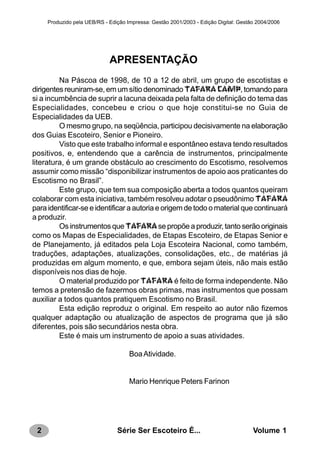 2 Série Ser Escoteiro É... Volume 1
Produzido pela UEB/RS - Edição Impressa: Gestão 2001/2003 - Edição Digital: Gestão 2004/2006
APRESENTAÇÃO
Na Páscoa de 1998, de 10 a 12 de abril, um grupo de escotistas e
dirigentes reuniram-se, em um sítio denominado TAFARA CAMP, tomando para
si a incumbência de suprir a lacuna deixada pela falta de definição do tema das
Especialidades, concebeu e criou o que hoje constitui-se no Guia de
Especialidades da UEB.
O mesmo grupo, na seqüência, participou decisivamente na elaboração
dos Guias Escoteiro, Senior e Pioneiro.
Visto que este trabalho informal e espontâneo estava tendo resultados
positivos, e, entendendo que a carência de instrumentos, principalmente
literatura, é um grande obstáculo ao crescimento do Escotismo, resolvemos
assumir como missão “disponibilizar instrumentos de apoio aos praticantes do
Escotismo no Brasil”.
Este grupo, que tem sua composição aberta a todos quantos queiram
colaborar com esta iniciativa, também resolveu adotar o pseudônimo TAFARA
para identificar-se e identificar a autoria e origem de todo o material que continuará
a produzir.
Os instrumentos que TAFARAse propõe a produzir, tanto serão originais
como os Mapas de Especialidades, de Etapas Escoteiro, de Etapas Senior e
de Planejamento, já editados pela Loja Escoteira Nacional, como também,
traduções, adaptações, atualizações, consolidações, etc., de matérias já
produzidas em algum momento, e que, embora sejam úteis, não mais estão
disponíveis nos dias de hoje.
O material produzido por TAFARA é feito de forma independente. Não
temos a pretensão de fazermos obras primas, mas instrumentos que possam
auxiliar a todos quantos pratiquem Escotismo no Brasil.
Esta edição reproduz o original. Em respeito ao autor não fizemos
qualquer adaptação ou atualização de aspectos de programa que já são
diferentes, pois são secundários nesta obra.
Este é mais um instrumento de apoio a suas atividades.
BoaAtividade.
Mario Henrique Peters Farinon
 