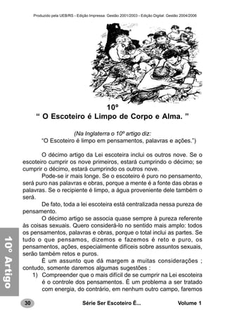 30 Série Ser Escoteiro É... Volume 1
Produzido pela UEB/RS - Edição Impressa: Gestão 2001/2003 - Edição Digital: Gestão 2004/2006
10º
“ O Escoteiro é Limpo de Corpo e Alma. ”
(Na Inglaterra o 10º artigo diz:
“O Escoteiro é limpo em pensamentos, palavras e ações.”)
O décimo artigo da Lei escoteira inclui os outros nove. Se o
escoteiro cumprir os nove primeiros, estará cumprindo o décimo; se
cumprir o décimo, estará cumprindo os outros nove.
Pode-se ir mais longe. Se o escoteiro é puro no pensamento,
será puro nas palavras e obras, porque a mente é a fonte das obras e
palavras. Se o recipiente é limpo, a água proveniente dele também o
será.
De fato, toda a lei escoteira está centralizada nessa pureza de
pensamento.
O décimo artigo se associa quase sempre à pureza referente
às coisas sexuais. Quero considerá-lo no sentido mais amplo: todos
os pensamentos, palavras e obras, porque o total inclui as partes. Se
tudo o que pensamos, dizemos e fazemos é reto e puro, os
pensamentos, ações, especialmente difíceis sobre assuntos sexuais,
serão também retos e puros.
È um assunto que dá margem a muitas considerações ;
contudo, somente daremos algumas sugestões :
1) Compreender que o mais difícil de se cumprir na Lei escoteira
é o controle dos pensamentos. È um problema a ser tratado
com energia, do contrário, em nenhum outro campo, faremos
10ºArtigo
 
