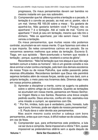 31Série Ser Escoteiro É...Volume 1
Produzido pela UEB/RS - Edição Impressa: Gestão 2001/2003 - Edição Digital: Gestão 2004/2006
progressos, Os maus pensamentos devem ser banidos no
mesmo instante em que nos sobrevêm.
2) Compreender que há diferença entre a tentação e o pecado. A
tentação é o convite ao pecado, ao mal; em si, porém, não é
um mal. Vemos R$ 100,00 sobre a mesa : “Eu gostaria de
apanhá-los. Não gostaria também você ? Porque não os
apanharei ? è a tentação. Até aí nada de mal. “Como os
apanharei ? Você já caiu em tentação, mesmo que não tire o
dinheiro. “Não os apanharei, por não serem meus “. Você
venceu a tentação.
Os maus pensamentos, que muitas vezes não podemos
controlar, acumulam-se em nossa mente. O que fazemos com eles é
o que importa. Se neles consentimos caímos em pecado. Se os
vencermos seremos melhores que antes da tentação. Escrevia S.
Tiago, em sua epístola : “Bem-aventurado o homem que resiste à
tentação ; porque, quando julgado, receberá a coroa da glória”.
Recordemos : “Não há tentação que nos ataque e que não seja
também comum a todos os homens”. Isto é um grande consôlo e nos
deve animar a lutar contra a tentação, pelo bem dos demais escoteiros
da nossa Tropa ou de nossa Patrulha, que estão passando pelas
mesmas dificuldades. Recordemos também que Deus não permitirá
sejamos tentados além de nossas forças, senão que nos dará, com a
própria tentação, o meio para nos livrarmos dela. Diremos algo mais
em nossa próxima palestra.
3) Aprender a disciplinar a mente, como se sugeriu na palestra
sobre o sétimo artigo da Lei Escoteira. Quando as tentações
se acumulam em nossa mente, pensemos em Nosso Senhor,
na Virgem Maria e nos Santos. Rezemos uma breve oração
pedindo auxílio. Deus ama-nos, confia em nós, assinalou-nos
uma missão a cumprir, se operarmos com Ele.
4) “ Por fim, irmãos, tudo que é verdadeiro, justo, honesto, tudo
que é puro, formoso, pode ser objeto de nossos pensamentos”.
– S. Paulo dava o valor devido aos pensamentos.
Mas assim mesmo custa encher a cabeça com bons
pensamentos, antes que com maus, é difícil rodear-se de coisas belas,
em vez de feias.
5) Compreender que, para enfrentarmos este problema, a luta
vai ser dura e comprida. Seria impossível a vitória ? Sim, quase
impossível se pretendermos obtê-la sem a ajuda daquilo de
10ºArtigo
 