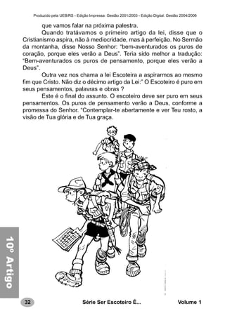 32 Série Ser Escoteiro É... Volume 1
Produzido pela UEB/RS - Edição Impressa: Gestão 2001/2003 - Edição Digital: Gestão 2004/2006
que vamos falar na próxima palestra.
Quando tratávamos o primeiro artigo da lei, disse que o
Cristianismo aspira, não à mediocridade, mas à perfeição. No Sermão
da montanha, disse Nosso Senhor: “bem-aventurados os puros de
coração, porque eles verão a Deus”. Teria sido melhor a tradução:
“Bem-aventurados os puros de pensamento, porque eles verão a
Deus”.
Outra vez nos chama a lei Escoteira a aspirarmos ao mesmo
fim que Cristo. Não diz o décimo artigo da Lei:” O Escoteiro é puro em
seus pensamentos, palavras e obras ?
Este é o final do assunto. O escoteiro deve ser puro em seus
pensamentos. Os puros de pensamento verão a Deus, conforme a
promessa do Senhor. “Contemplar-te abertamente e ver Teu rosto, a
visão de Tua glória e de Tua graça.
10a.LEI10ºArtigo
 
