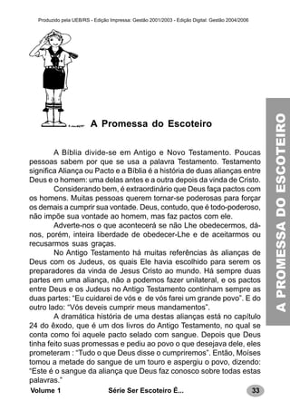 33Série Ser Escoteiro É...Volume 1
Produzido pela UEB/RS - Edição Impressa: Gestão 2001/2003 - Edição Digital: Gestão 2004/2006
A Promessa do Escoteiro
A Bíblia divide-se em Antigo e Novo Testamento. Poucas
pessoas sabem por que se usa a palavra Testamento. Testamento
significa Aliança ou Pacto e a Bíblia é a história de duas alianças entre
Deus e o homem: uma delas antes e a outra depois da vinda de Cristo.
Considerando bem, é extraordinário que Deus faça pactos com
os homens. Muitas pessoas querem tornar-se poderosas para forçar
os demais a cumprir sua vontade. Deus, contudo, que é todo-poderoso,
não impõe sua vontade ao homem, mas faz pactos com ele.
Adverte-nos o que acontecerá se não Lhe obedecermos, dá-
nos, porém, inteira liberdade de obedecer-Lhe e de aceitarmos ou
recusarmos suas graças.
No Antigo Testamento há muitas referências às alianças de
Deus com os Judeus, os quais Ele havia escolhido para serem os
preparadores da vinda de Jesus Cristo ao mundo. Há sempre duas
partes em uma aliança, não a podemos fazer unilateral, e os pactos
entre Deus e os Judeus no Antigo Testamento continham sempre as
duas partes: “Eu cuidarei de vós e de vós farei um grande povo”. E do
outro lado: “Vós deveis cumprir meus mandamentos”.
A dramática história de uma destas alianças está no capítulo
24 do êxodo, que é um dos livros do Antigo Testamento, no qual se
conta como foi aquele pacto selado com sangue. Depois que Deus
tinha feito suas promessas e pediu ao povo o que desejava dele, eles
prometeram : “Tudo o que Deus disse o cumpriremos”. Então, Moíses
tomou a metade do sangue de um touro e aspergiu o povo, dizendo:
“Este é o sangue da aliança que Deus faz conosco sobre todas estas
palavras.”
APROMESSADOESCOTEIRO
 