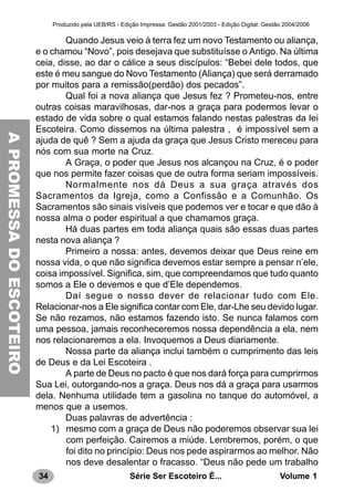 34 Série Ser Escoteiro É... Volume 1
Produzido pela UEB/RS - Edição Impressa: Gestão 2001/2003 - Edição Digital: Gestão 2004/2006
Quando Jesus veio à terra fez um novo Testamento ou aliança,
e o chamou “Novo”, pois desejava que substituísse o Antigo. Na última
ceia, disse, ao dar o cálice a seus discípulos: “Bebei dele todos, que
este é meu sangue do Novo Testamento (Aliança) que será derramado
por muitos para a remissão(perdão) dos pecados”.
Qual foi a nova aliança que Jesus fez ? Prometeu-nos, entre
outras coisas maravilhosas, dar-nos a graça para podermos levar o
estado de vida sobre o qual estamos falando nestas palestras da lei
Escoteira. Como dissemos na última palestra , é impossível sem a
ajuda de quê ? Sem a ajuda da graça que Jesus Cristo mereceu para
nós com sua morte na Cruz.
A Graça, o poder que Jesus nos alcançou na Cruz, é o poder
que nos permite fazer coisas que de outra forma seriam impossíveis.
Normalmente nos dá Deus a sua graça através dos
Sacramentos da Igreja, como a Confissão e a Comunhão. Os
Sacramentos são sinais visíveis que podemos ver e tocar e que dão à
nossa alma o poder espiritual a que chamamos graça.
Há duas partes em toda aliança quais são essas duas partes
nesta nova aliança ?
Primeiro a nossa: antes, devemos deixar que Deus reine em
nossa vida, o que não significa devemos estar sempre a pensar n’ele,
coisa impossível. Significa, sim, que compreendamos que tudo quanto
somos a Ele o devemos e que d’Ele dependemos.
Daí segue o nosso dever de relacionar tudo com Ele.
Relacionar-nos a Ele significa contar com Ele, dar-Lhe seu devido lugar.
Se não rezamos, não estamos fazendo isto. Se nunca falamos com
uma pessoa, jamais reconheceremos nossa dependência a ela, nem
nos relacionaremos a ela. Invoquemos a Deus diariamente.
Nossa parte da aliança inclui também o cumprimento das leis
de Deus e da Lei Escoteira .
A parte de Deus no pacto é que nos dará força para cumprirmos
Sua Lei, outorgando-nos a graça. Deus nos dá a graça para usarmos
dela. Nenhuma utilidade tem a gasolina no tanque do automóvel, a
menos que a usemos.
Duas palavras de advertência :
1) mesmo com a graça de Deus não poderemos observar sua lei
com perfeição. Cairemos a miúde. Lembremos, porém, o que
foi dito no princípio: Deus nos pede aspirarmos ao melhor. Não
nos deve desalentar o fracasso. “Deus não pede um trabalho
APROMESSADOESCOTEIROAPROMESSADOESCOTEIRO
 