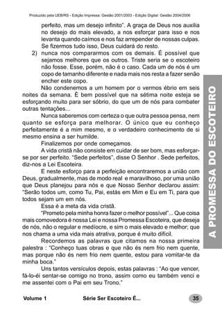 35Série Ser Escoteiro É...Volume 1
Produzido pela UEB/RS - Edição Impressa: Gestão 2001/2003 - Edição Digital: Gestão 2004/2006
perfeito, mas um desejo infinito”. A graça de Deus nos auxilia
no desejo do mais elevado, a nos esforçar para isso e nos
levanta quando caímos e nos faz arrepender de nossas culpas.
Se fizermos tudo isso, Deus cuidará do resto.
2) nunca nos compararmos com os demais. É possível que
sejamos melhores que os outros. Triste seria se o escoteiro
não fosse. Esse, porém, não é o caso. Cada um de nós é um
copo de tamanho diferente e nada mais nos resta a fazer senão
encher este copo.
Não condenemos a um homem por o vermos ébrio em seis
noites da semana. È bem possível que na sétima noite esteja se
esforçando muito para ser sóbrio, do que um de nós para combater
outras tentações...
Nunca saberemos com certeza o que outra pessoa pensa, nem
quanto se esforça para melhorar. O único que eu conheço
perfeitamente é a mim mesmo, e o verdadeiro conhecimento de si
mesmo ensina a ser humilde.
Finalizemos por onde começamos.
A vida cristã não consiste em cuidar de ser bom, mas esforçar-
se por ser perfeito. “Sede perfeitos”, disse O Senhor . Sede perfeitos,
diz-nos a Lei Escoteira.
E neste esforço para a perfeição encontraremos a união com
Deus, gradualmente, mas de modo real e maravilhoso, por uma união
que Deus planejou para nós e que Nosso Senhor declarou assim:
“Serão todos um, como Tu, Pai, estás em Mim e Eu em Ti, para que
todos sejam um em nós.
Essa é a meta da vida cristã.
“Prometo pela minha honra fazer o melhor possível”... Que coisa
mais comovedora é nossa Lei e nossa Promessa Escoteira, que deseja
de nós, não o regular e medíocre, e sim o mais elevado e melhor; que
nos chama a uma vida mais atrativa, porque é muito difícil.
Recordemos as palavras que citamos na nossa primeira
palestra : “Conheço tuas obras e que não és nem frio nem quente,
mas porque não és nem frio nem quente, estou para vomitar-te da
minha boca.”
Uns tantos versículos depois, estas palavras : “Ao que vencer,
fá-lo-éi sentar-se comigo no trono, assim como eu também venci e
me assentei com o Pai em seu Trono.”
APROMESSADOESCOTEIRO
 