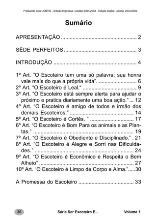 36 Série Ser Escoteiro É... Volume 1
Produzido pela UEB/RS - Edição Impressa: Gestão 2001/2003 - Edição Digital: Gestão 2004/2006
Sumário
APRESENTAÇÃO .................................................... 2
SÊDE PERFEITOS.................................................. 3
INTRODUÇÃO ......................................................... 4
1º Art. “O Escoteiro tem uma só palavra; sua honra
vale mais do que a própria vida”. .......................... 6
2º Art. “O Escoteiro é Leal.“ ..................................... 9
3º Art. “O Escoteiro está sempre alerta para ajudar o
próximo e pratica diariamente uma boa ação.”... 12
4º Art. “O Escoteiro é amigo de todos e irmão dos
demais Escoteiros.” ............................................ 14
5º Art. “O Escoteiro é Cortês. ” .............................. 17
6º Art. “O Escoteiro é Bom Para os animais e as Plan-
tas.” ..................................................................... 19
7º Art. “O Escoteiro é Obediente e Disciplinado.” . 21
8º Art. “O Escoteiro é Alegre e Sorri nas Dificulda-
des.” .................................................................... 24
9º Art. “O Escoteiro é Econômico e Respeita o Bem
Alheio” ................................................................. 27
10º Art. “O Escoteiro é Limpo de Corpo e Alma.”.....30
A Promessa do Escoteiro ...................................... 33
 