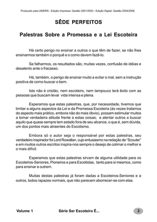 3Série Ser Escoteiro É...Volume 1
Produzido pela UEB/RS - Edição Impressa: Gestão 2001/2003 - Edição Digital: Gestão 2004/2006
SÊDE PERFEITOS
Palestras Sobre a Promessa e a Lei Escoteira
Há certo perigo no ensinar a outros o que têm de fazer, se não lhes
ensinarmos também o porquê e o como devem fazê-lo.
Se falharmos, os resultados são, muitas vezes, confusão de idéias e
desalento ante o fracasso.
Há, também, o perigo de ensinar muito a evitar o mal, sem a instrução
positiva de como buscar o bem.
Isto não é cristão, nem escoteiro, nem tampouco terá êxito com as
pessoas que buscam levar vida intensa e plena.
Esperamos que estas palestras, que, por necessidade, tivemos que
limitar a alguns aspectos da Lei e da Promessa Escoteira (às vezes tratamos
do aspecto mais prático, embora não do mais óbvio), possam estimular muitos
a tomar verdadeira atitude frente a estas coisas; e alentar outros a buscar
aquilo que quase sempre tem estado fora de seu alcance, o que é, sem dúvida,
um dos pontos mais atraentes do Escotismo.
Embora só o autor seja o responsável por estas palestras, seu
verdadeiro inspirador foi Lord Rowallan, cujo entusiasmo na redação de “Scouter”
e em muitos outros escritos inspira-nos sempre o desejo de colimar o melhor e
o mais difícil.
Esperamos que estas palestras sirvam de alguma utilidade para os
Escoteiros-Seniores, Pioneiros e para Escotistas, tanto para si mesmos, como
para ensinar a outrem.
Muitas destas palestras já foram dadas a Escoteiros-Seniores e a
outros, todos rapazes normais, que não parecem aborrecer-se com elas.
 