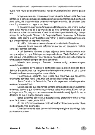 5Série Ser Escoteiro É...Volume 1
Produzido pela UEB/RS - Edição Impressa: Gestão 2001/2003 - Edição Digital: Gestão 2004/2006
outra, nem muito boa nem muito má, não se muda facilmente, exceto para o
mal.
Imaginem-se estar em uma escada muito alta. A base está fixa num
pântano e a parte de cima se encosta ao cume de uma montanha. Se olharem
para baixo, há probabilidades de sentir vertigens e cairão. Se olharem para
cima é quase certa a chegada ao cimo.
O Escotismo, da mesma forma que o Cristianismo, nos ensina a olhar
para cima. Nunca nos dá a oportunidade de nos sentirmos satisfeitos e de
dormirmos sobre nossos lauréis. Quem terminou as provas de Noviço deseja
passar às de Segunda Classe, o de Segunda Classe deseja ser de Primeira
Classe, este aspira a ser “Escoteiro da Pátria” e assim sucessivamente até
que chega o tempo de aspirar a Pioneiro.
A Lei Escoteira encerra os mais elevados ideais do Escotismo.
Não nos diz ela que nos esforcemos por ser um pouquinho melhor,
senão por sermos perfeitos.
A Lei Escoteira não nos diz que sejamos bons limitadamente, mas
sim que sejamos o que Cristo pensava quando disse: “Sêde Perfeitos”. A Lei
não diz que um Escoteiro deve ser bastante honrado, mas sim: a honradez de
um Escoteiro merece sempre absoluta confiança.
Não diz tampouco que o Escoteiro deve ser amigo de seus amigos,
mas de todos.
O Escoteiro deve aspirar à perfeição: esta é a ordem que nos deu o
Senhor. Baden Powell nos lançou um ótimo repto dando-nos a Lei, e como
Escoteiros devemos nos orgulhar em aceitá-la.
Recordemos, portanto, que Cristo não esperava que fossemos
totalmente perfeitos nesta vida, mas sim que aspirássemos a isso.
Santa Catarina de Sena dizia: “Deus não espera um trabalho perfeito,
mas um desejo infinito”.
Deus nos pede que aspiremos sempre o mais alto; que perseveremos
em nosso desejo e que não nos angustiemos pelos resultados. Estes, nós os
entregamos a Êle, seguros de que em sua misericórdia nos julgará de modo
diferente do que o mundo costuma julgar.
Estas palestras sobre a Lei Escoteira não pretendem tornar a vida
mais fácil, antes, porém, mais difícil.
A Lei e a Promessa são um repto a todo Escoteiro para desejar não a
mediocridade, mas a perfeição.
Que Deus nos dê esse desejo infinito de perfeição e sua Graça para
perseverarmos nele.
 