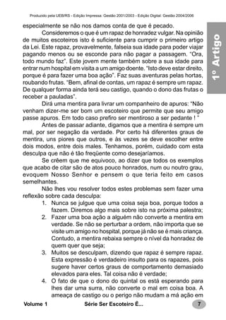 7Série Ser Escoteiro É...Volume 1
Produzido pela UEB/RS - Edição Impressa: Gestão 2001/2003 - Edição Digital: Gestão 2004/2006
especialmente se não nos damos conta de que é pecado.
Consideremos o que é um rapaz de honradez vulgar. Na opinião
de muitos escoteiros isto é suficiente para cumprir o primeiro artigo
da Lei. Este rapaz, provavelmente, falseia sua idade para poder viajar
pagando menos ou se esconde para não pagar a passagem. “Ora,
todo mundo faz”. Este jovem mente também sobre a sua idade para
entrar num hospital em visita a um amigo doente. “Isto deve estar direito,
porque é para fazer uma boa ação”. Faz suas aventuras pelas hortas,
roubando frutas. “Bem, afinal de contas, um rapaz é sempre um rapaz.
De qualquer forma ainda terá seu castigo, quando o dono das frutas o
receber a pauladas”.
Dirá uma mentira para livrar um companheiro de apuros: “Não
venham dizer-me ser bom um escoteiro que permite que seu amigo
passe apuros. Em todo caso prefiro ser mentiroso a ser pedante ! ”
Antes de passar adiante, digamos que a mentira é sempre um
mal, por ser negação da verdade. Por certo há diferentes graus de
mentira, uns piores que outros, e às vezes se deve escolher entre
dois modos, entre dois males. Tenhamos, porém, cuidado com esta
desculpa que não é tão freqüente como desejaríamos.
Se crêem que me equivoco, ao dizer que todos os exemplos
que acabo de citar são de atos pouco honrados, num ou noutro grau,
evoquem Nosso Senhor e pensem o que teria feito em casos
semelhantes.
Não lhes vou resolver todos estes problemas sem fazer uma
reflexão sobre cada desculpa:
1. Nunca se julgue que uma coisa seja boa, porque todos a
fazem. Diremos algo mais sobre isto na próxima palestra;
2. Fazer uma boa ação a alguém não converte a mentira em
verdade. Se não se perturbar a ordem, não importa que se
visite um amigo no hospital, porque já não se é mais criança.
Contudo, a mentira rebaixa sempre o nível da honradez de
quem quer que seja;
3. Muitos se desculpam, dizendo que rapaz é sempre rapaz.
Esta expressão é verdadeiro insulto para os rapazes, pois
sugere haver certos graus de comportamento demasiado
elevados para eles. Tal coisa não é verdade;
4. O fato de que o dono do quintal os está esperando para
lhes dar uma surra, não converte o mal em coisa boa. A
ameaça de castigo ou o perigo não mudam a má ação em
1a.LEI
1ºArtigo
 