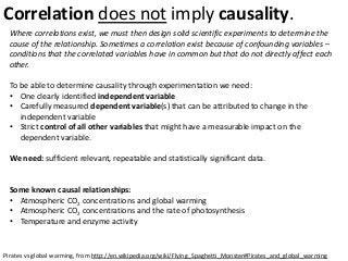 Correlation does not imply causality.
Pirates vs global warming, from http://en.wikipedia.org/wiki/Flying_Spaghetti_Monster#Pirates_and_global_warming
Where correlations exist, we must then design solid scientific experiments to determine the
cause of the relationship. Sometimes a correlation exist because of confounding variables –
conditions that the correlated variables have in common but that do not directly affect each
other.
To be able to determine causality through experimentation we need:
• One clearly identified independent variable
• Carefully measured dependent variable(s) that can be attributed to change in the
independent variable
• Strict control of all other variables that might have a measurable impact on the
dependent variable.
We need: sufficient relevant, repeatable and statistically significant data.
Some known causal relationships:
• Atmospheric CO2 concentrations and global warming
• Atmospheric CO2 concentrations and the rate of photosynthesis
• Temperature and enzyme activity
 