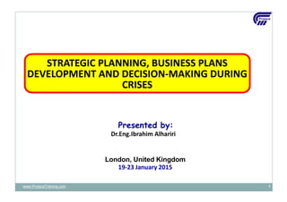 Presented by:
Dr.Eng.Ibrahim Alhariri
London, United Kingdom
19-23 January 2015
STRATEGIC PLANNING, BUSINESS PLANS
DEVELOPMENT AND DECISION-MAKING DURING
CRISES
www.ProjacsTraining.com 1
 