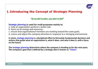1.Introducing the Concept of Strategic Planning
“If you fail to plan, you plan to fail”
Strategic planning is used for multi-purposes mainly to:
a. help an organization perform a better job.
b. focus on its energy and resources.
c. ensure that organizational members are working toward the same goals.
d. assess and adjust the company direction in response to a changing environment.
In short, strategic planning is a disciplined effort to formulate fundamental decisions and
actions that guide what an organization is, what it does, and why it does it, with a focus
on the future.
The strategic planning determines where the company is heading to for the next years.
The company’s goal that is defined by a strategic plan is known as “Vision”.
www.ProjacsTraining.com 10
 