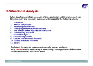 5.Situational Analysis
When developing strategies, analysis of the organization and its environment has
to be internally and externally evaluated with respect to the following criteria:
1. Customers
2. Market competition
3. Technological awareness
4. The deployment of Human Resources
5. The analysis of the organizational structure
6. The economy situation
7. Leadership style
8. Laws and regulations
9. Cultural sensitivity and diversity
10. Scarcity of natural resources
11. Others
Analysis of the external environment normally focuses on clients.
Thus, Leaders should be visionary in formulating a strategy that would best serve
market requirements and clients’ needs.
www.ProjacsTraining.com 15
 