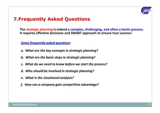 The strategic planning is indeed a complex, challenging, and often a hectic process.
It requires effective decisions and SMART approach to ensure true success!
Some frequently asked questions:
a. What are the key concepts in strategic planning?
b. What are the basic steps in strategic planning?
c. What do we need to know before we start the process?
d. Who should be involved in strategic planning?
e. What is the situational analysis?
f. How can a company gain competitive advantage?
www.ProjacsTraining.com 17
7.Frequently Asked Questions
 