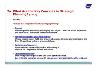 Answer:
“Values that support successful strategic planning”
 Respect:
We treat people equitably, with dignity and respect. We care about employees
and each other. We create a safe environment.
 Personal and professional development:
We are experts in our field, and bring leading edge thinking and practices to the
City. We continue to learn, grow, and share.
 Optimism and openness:
We work hard, smart and have fun while doing it.
We look for the good in difficult situations.
 Open communication:
We have open door policy and two ways communication.
Our style is to exchange ideas with transparency and promote healthy relations.
7a. What Are the Key Concepts in Strategic
Planning? (2 of 2)
www.ProjacsTraining.com 19
 