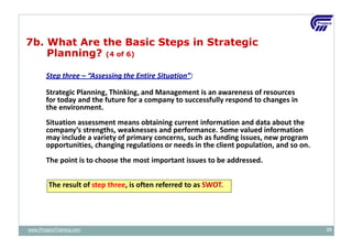Step three – “Assessing the Entire Situation”:
Strategic Planning, Thinking, and Management is an awareness of resources
for today and the future for a company to successfully respond to changes in
the environment.
Situation assessment means obtaining current information and data about the
company’s strengths, weaknesses and performance. Some valued information
may include a variety of primary concerns, such as funding issues, new program
opportunities, changing regulations or needs in the client population, and so on.
The point is to choose the most important issues to be addressed.
The result of step three, is often referred to as SWOT.
7b. What Are the Basic Steps in Strategic
Planning? (4 of 6)
www.ProjacsTraining.com 23
 