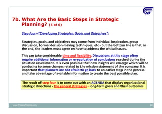Step four –“Developing Strategies, Goals and Objectives”:
Strategies, goals, and objectives may come from individual inspiration, group
discussion, formal decision‐making techniques, etc ‐ but the bottom line is that, in
the end, the leaders must agree on how to address the critical issues.
This can take considerable time and flexibility. Discussions at this stage often
require additional information or re‐evaluation of conclusions reached during the
situation assessment. It is even possible that new insights will emerge which will be
conducing to some changes related to the mission statement of the company. It is
important that planners are not afraid to go back to an earlier step in the process
and take advantage of available information to create the best possible plan.
The result of step four is to come out with an AGENDA that display organizational
strategic directions ‐ the general strategies ‐ long‐term goals and their outcomes.
7b. What Are the Basic Steps in Strategic
Planning? (5 of 6)
www.ProjacsTraining.com 24
 