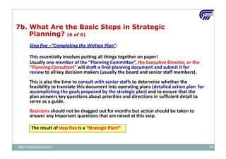 7b. What Are the Basic Steps in Strategic
Planning? (6 of 6)
Step five –“Completing the Written Plan”:
This essentially involves putting all things together on paper!
Usually one member of the “Planning Committee”, the Executive Director, or the
“Planning Consultant” will draft a final planning document and submit it for
review to all key decision makers (usually the board and senior staff members).
This is also the time to consult with senior staffs to determine whether the
feasibility to translate this document into operating plans (detailed action plan for
accomplishing the goals proposed by the strategic plan) and to ensure that the
plan answers key questions about priorities and directions in sufficient detail to
serve as a guide.
Revisions should not be dragged out for months but action should be taken to
answer any important questions that are raised at this step.
The result of step five is a “Strategic Plan!”
www.ProjacsTraining.com 25
 