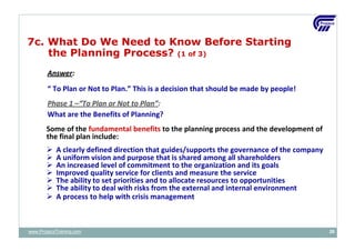 Answer:
“ To Plan or Not to Plan.” This is a decision that should be made by people!
Phase 1 –“To Plan or Not to Plan”:
What are the Benefits of Planning?
Some of the fundamental benefits to the planning process and the development of
the final plan include:
 A clearly defined direction that guides/supports the governance of the company
 A uniform vision and purpose that is shared among all shareholders
 An increased level of commitment to the organization and its goals
 Improved quality service for clients and measure the service
 The ability to set priorities and to allocate resources to opportunities
 The ability to deal with risks from the external and internal environment
 A process to help with crisis management
7c. What Do We Need to Know Before Starting
the Planning Process? (1 of 3)
www.ProjacsTraining.com 26
 