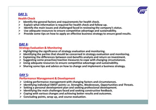 DAY 4:
Strategy Evaluation & Monitoring
 Highlighting the significance of strategy evaluation and monitoring.


 Suggesting some proactive/reactive measures to cope with changing circumstances.
 Using adequate resources to ensure competitive advantage and sustainability.
 Sharing some tips and advice on how to change and implement a business strategy.
Identifying the parties that should be concerned in strategy evaluation and monitoring.
Explaining the differences between cost‐benefits analysis and return on investment.
DAY 5:
Performance Management & Development
 Linking performance management with changing factors and circumstances.

 Setting a personal development plan and seeking professional development.
 Identifying the main challenges faced and seeking constructive feedback.
 Coping with various changes and achieving better results and outcomes.
 Concluding points, wrap up, and course evaluation.
Identifying individual SWOT points i.e. Strengths, Weaknesses, Opportunities and Threats.
DAY 3:
Health Check
 Identify the general factors and requirements for health check.
 Explain what information is required for health check and follow-up.
 Identify the main issues and challenged faced in reviewing the company’s status.
 Use adequate resources to ensure competitive advantage and sustainability.
 Provide some tips on how to apply an effective business strategy to ensure good results.
 