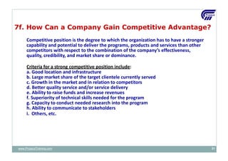 7f. How Can a Company Gain Competitive Advantage?
Competitive position is the degree to which the organization has to have a stronger
capability and potential to deliver the programs, products and services than other
competitors with respect to the combination of the company’s effectiveness,
quality, credibility, and market share or dominance.
Criteria for a strong competitive position include:
a. Good location and infrastructure
b. Large market share of the target clientele currently served
c. Growth in the market and in relation to competitors
d. Better quality service and/or service delivery
e. Ability to raise funds and increase revenues
f. Superiority of technical skills needed for the program
g. Capacity to conduct needed research into the program
h. Ability to communicate to stakeholders
i. Others, etc.
www.ProjacsTraining.com 31
 